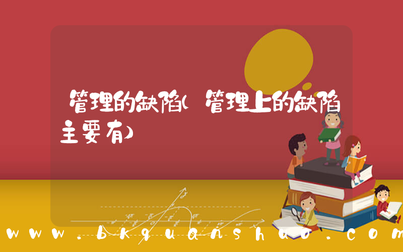 管理的缺陷(管理上的缺陷主要有)
