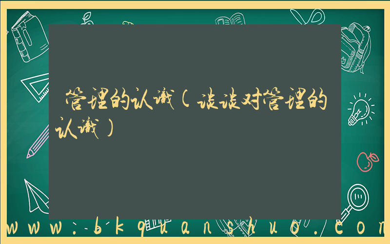 管理的认识(谈谈对管理的认识)
