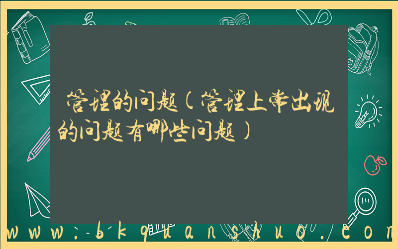管理的问题(管理上常出现的问题有哪些问题)