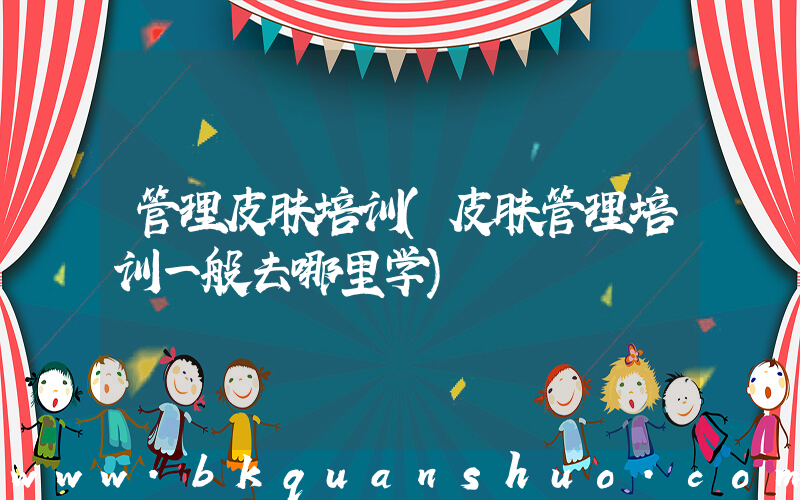 管理皮肤培训(皮肤管理培训一般去哪里学)