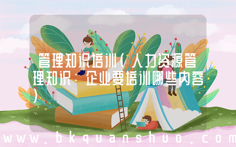 管理知识培训(人力资源管理知识：企业要培训哪些内容)