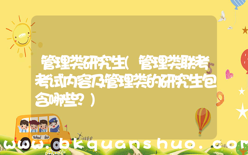 管理类研究生(管理类联考考试内容及管理类的研究生包含哪些？)