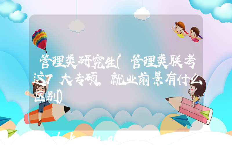管理类研究生(管理类联考这7大专硕，就业前景有什么区别)