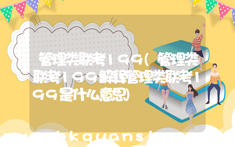 管理类联考199(管理类联考199解释管理类联考199是什么意思)