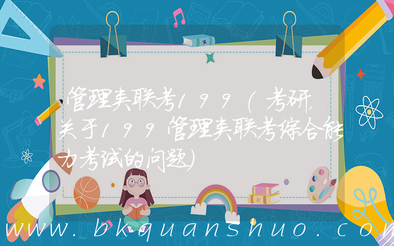 管理类联考199(考研，关于199管理类联考综合能力考试的问题)