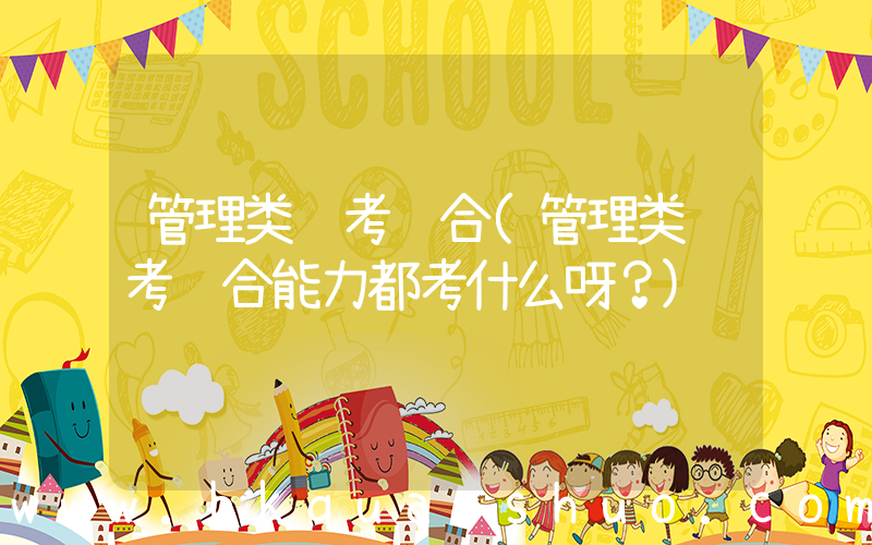 管理类联考综合(管理类联考综合能力都考什么呀？)