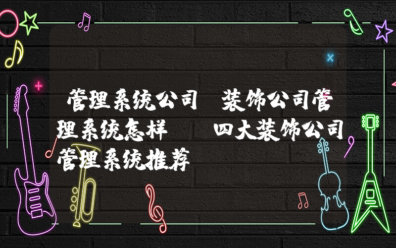 管理系统公司(装饰公司管理系统怎样？(四大装饰公司管理系统推荐))