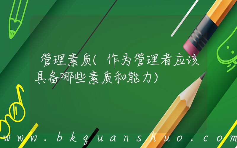 管理素质(作为管理者应该具备哪些素质和能力)