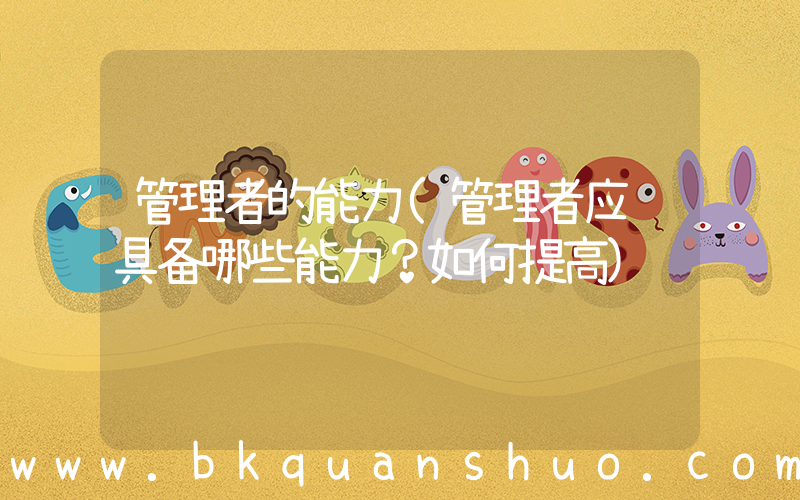 管理者的能力(管理者应该具备哪些能力？如何提高)