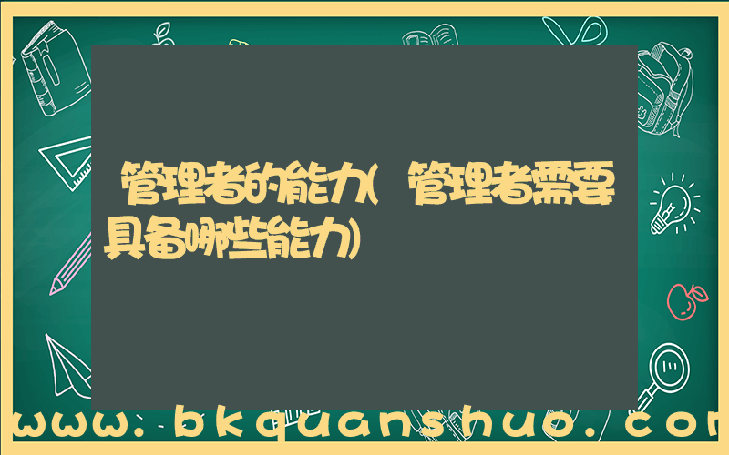 管理者的能力(管理者需要具备哪些能力)