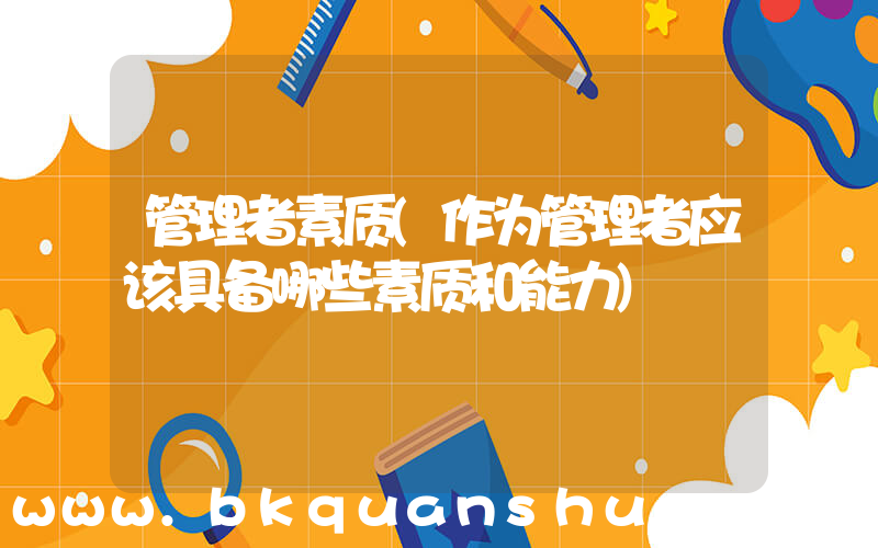 管理者素质(作为管理者应该具备哪些素质和能力)