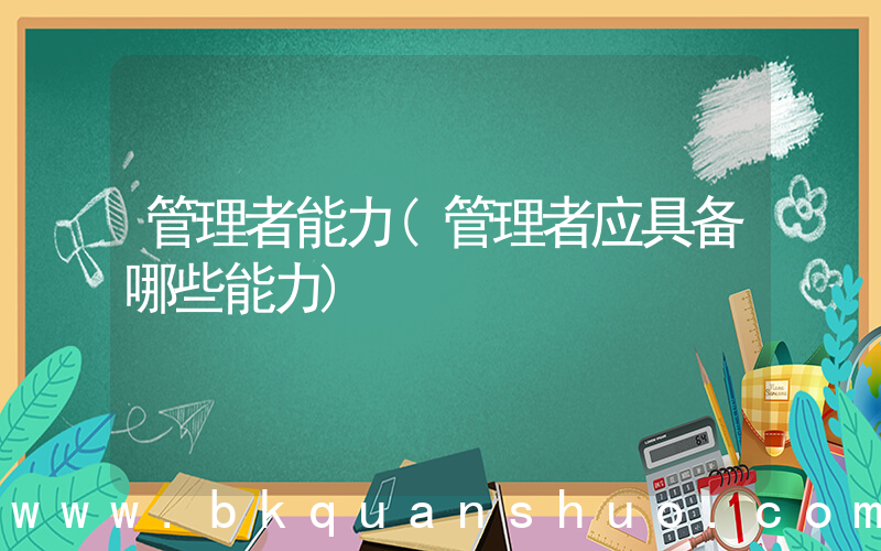管理者能力(管理者应具备哪些能力)