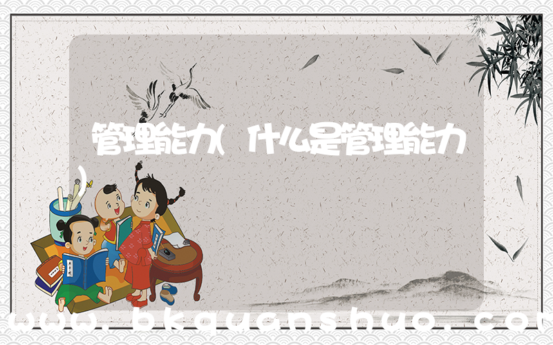 管理能力(什么是管理能力)