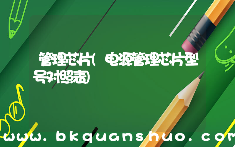 管理芯片(电源管理芯片型号对照表)