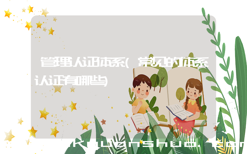 管理认证体系(常见的体系认证有哪些)