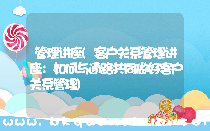 管理讲座(客户关系管理讲座：如何与通路共同做好客户关系管理)
