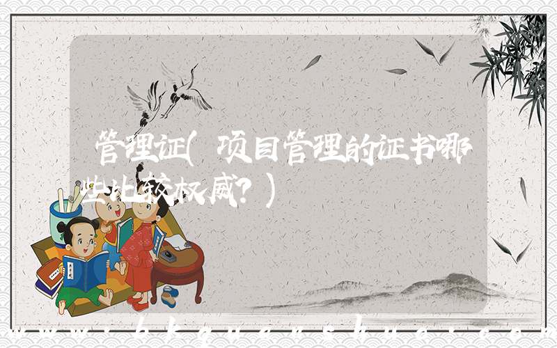 管理证(项目管理的证书哪些比较权威？)