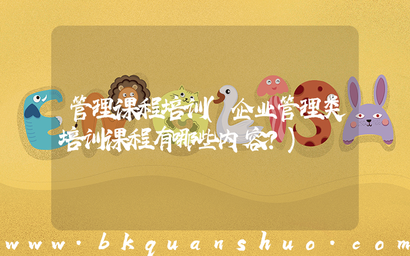 管理课程培训(企业管理类培训课程有哪些内容？)