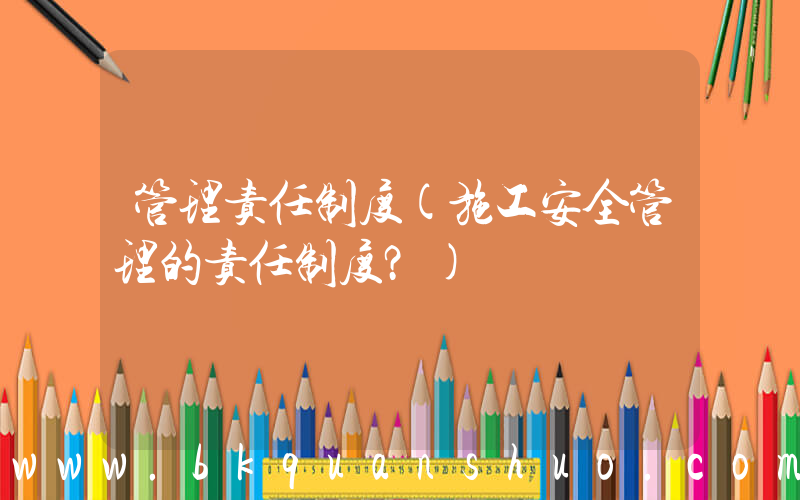 管理责任制度(施工安全管理的责任制度？)