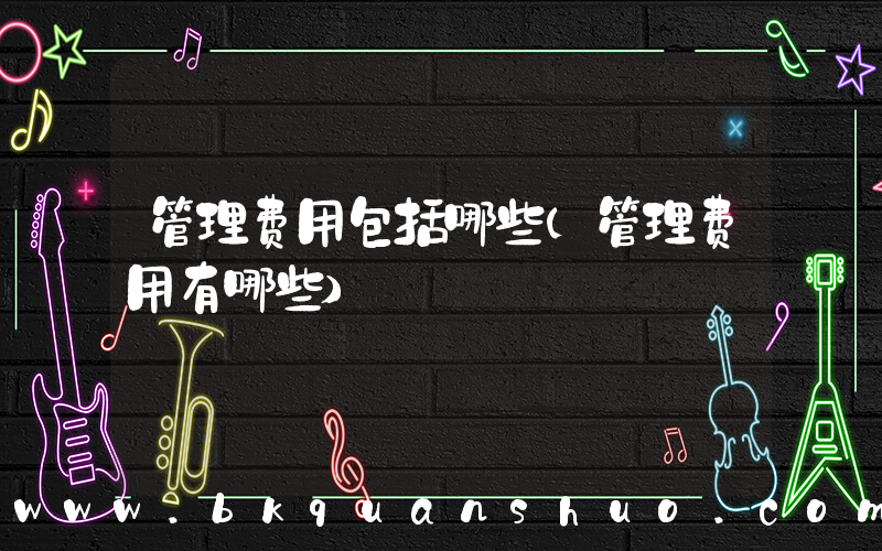 管理费用包括哪些(管理费用有哪些)