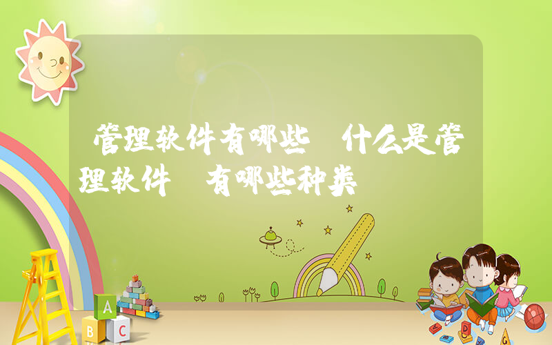 管理软件有哪些(什么是管理软件？有哪些种类？)
