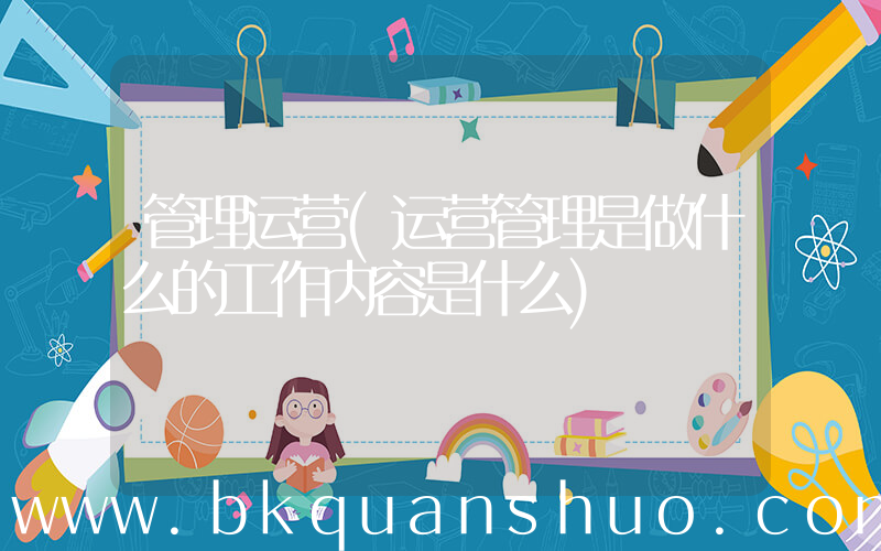 管理运营(运营管理是做什么的工作内容是什么)