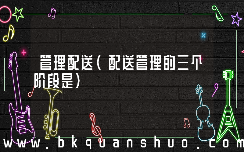管理配送(配送管理的三个阶段是)