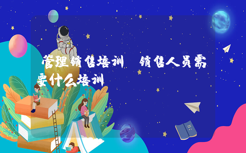 管理销售培训(销售人员需要什么培训)