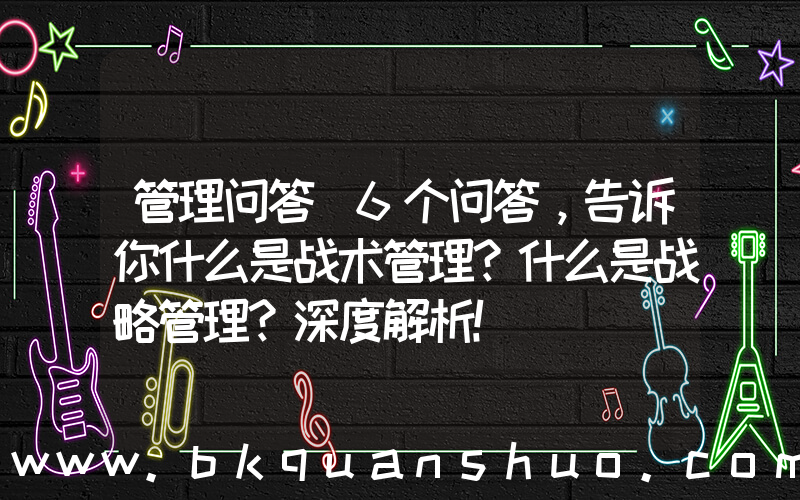 管理问答(6个问答，告诉你什么是战术管理？什么是战略管理？深度解析！)