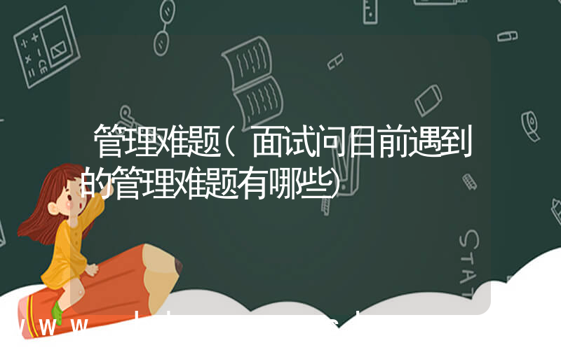 管理难题(面试问目前遇到的管理难题有哪些)