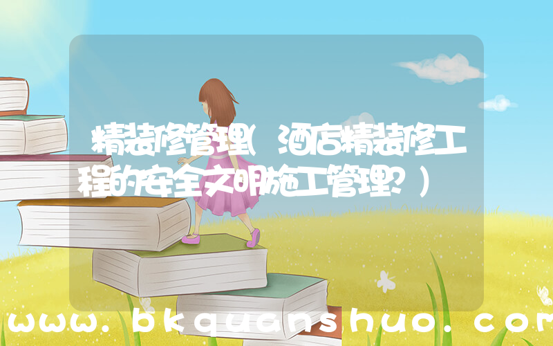 精装修管理(酒店精装修工程的安全文明施工管理？)