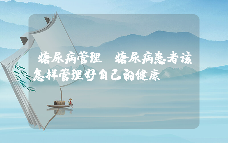 糖尿病管理(糖尿病患者该怎样管理好自己的健康？)