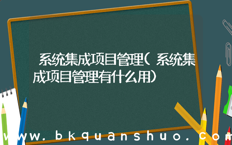 系统集成项目管理(系统集成项目管理有什么用)