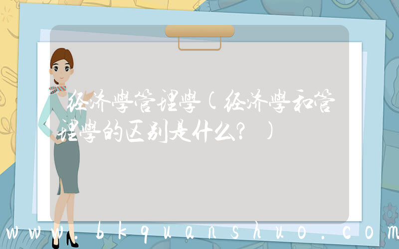 经济学管理学(经济学和管理学的区别是什么？)