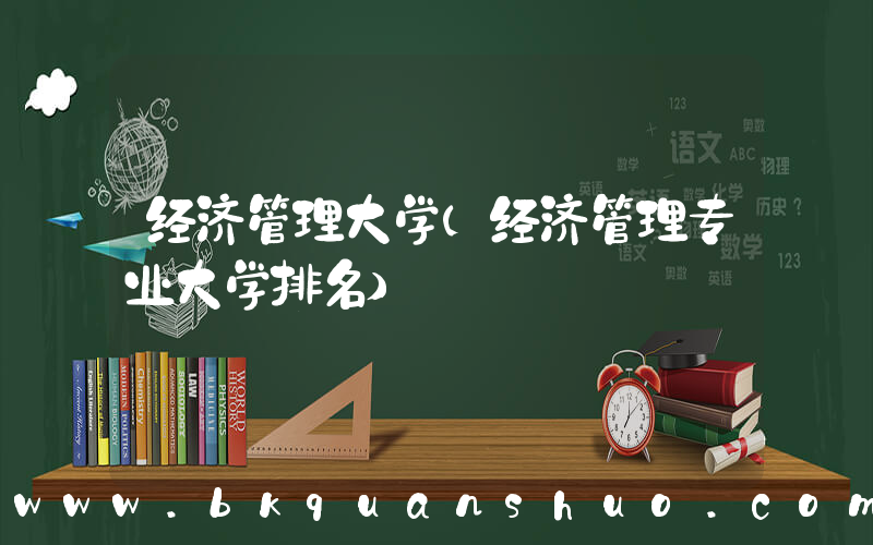 经济管理大学(经济管理专业大学排名)