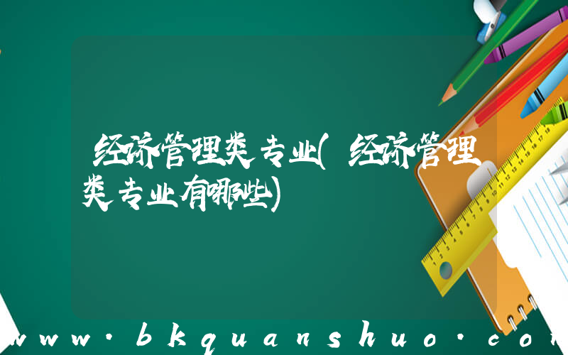 经济管理类专业(经济管理类专业有哪些)