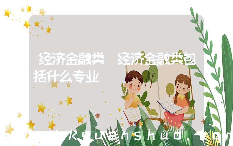 经济金融类(经济金融类包括什么专业)
