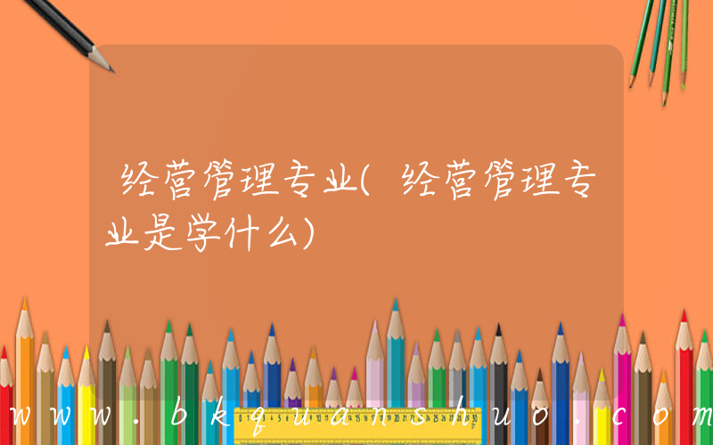 经营管理专业(经营管理专业是学什么)
