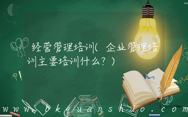 经营管理培训(企业管理培训主要培训什么？)
