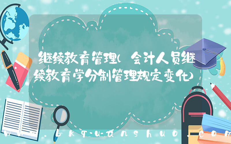 继续教育管理(会计人员继续教育学分制管理规定变化)