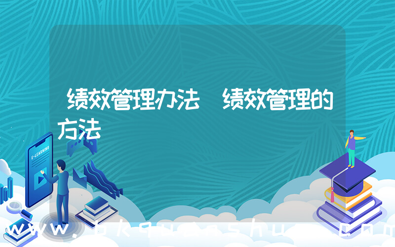 绩效管理办法(绩效管理的方法)