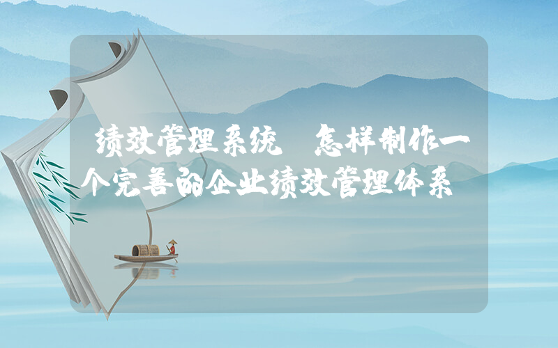 绩效管理系统(怎样制作一个完善的企业绩效管理体系)