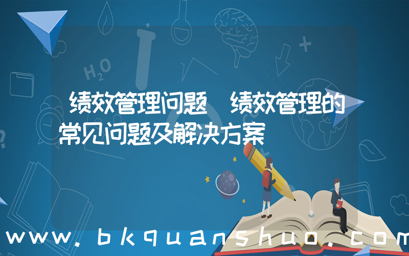 绩效管理问题(绩效管理的常见问题及解决方案)