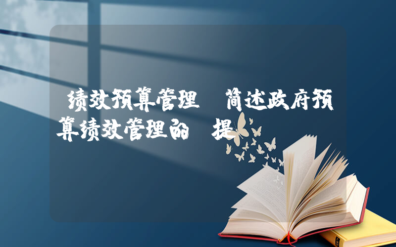 绩效预算管理(简述政府预算绩效管理的前提)