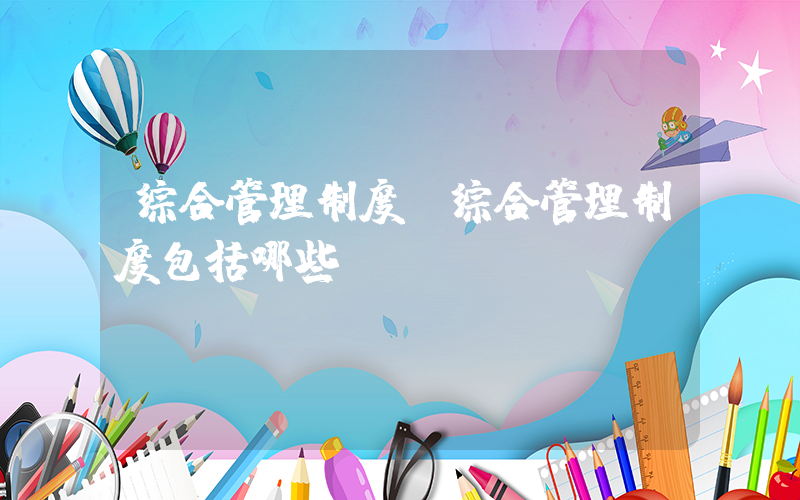 综合管理制度(综合管理制度包括哪些)