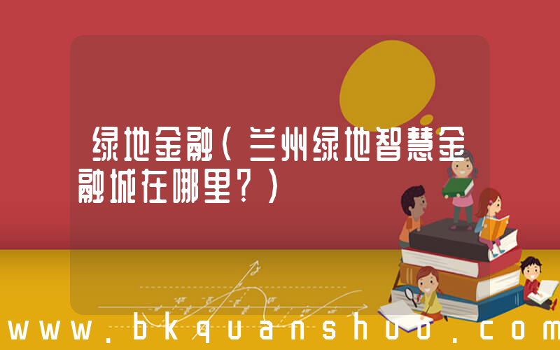 绿地金融(兰州绿地智慧金融城在哪里？)