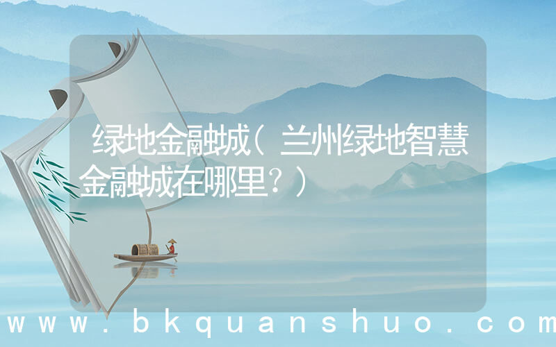 绿地金融城(兰州绿地智慧金融城在哪里？)