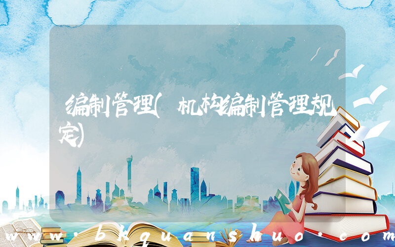 编制管理(机构编制管理规定)