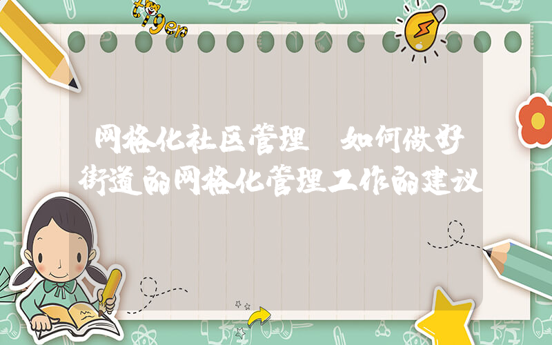 网格化社区管理(如何做好街道的网格化管理工作的建议)