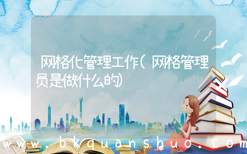 网格化管理工作(网格管理员是做什么的)